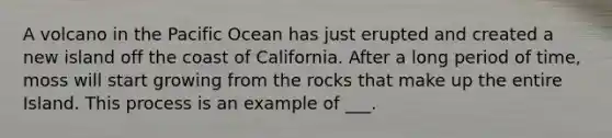 A volcano in the Pacific Ocean has just erupted and created a new island off the coast of California. After a long period of time, moss will start growing from the rocks that make up the entire Island. This process is an example of ___.