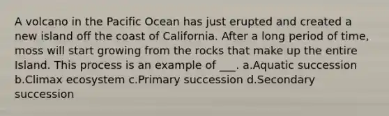 A volcano in the Pacific Ocean has just erupted and created a new island off the coast of California. After a long period of time, moss will start growing from the rocks that make up the entire Island. This process is an example of ___. a.Aquatic succession b.Climax ecosystem c.Primary succession d.Secondary succession