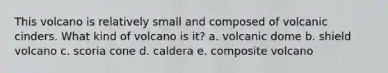 This volcano is relatively small and composed of volcanic cinders. What kind of volcano is it? a. volcanic dome b. shield volcano c. scoria cone d. caldera e. composite volcano