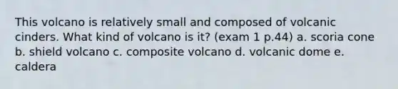 This volcano is relatively small and composed of volcanic cinders. What kind of volcano is it? (exam 1 p.44) a. scoria cone b. shield volcano c. composite volcano d. volcanic dome e. caldera