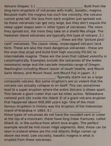 Volcano Shapes: 1.) ___________ __________________: Built from the long-term eruptions of volcanoes with mafic, basaltic, magma. Because mafic the magma has such low viscosity, the volcano cannot grow tall- the lava from each eruption just spreads out. So these volcanoes can get very large, but they don't require the steep upper slopes seen in other types of volcanoes. The more they spread out, the more they take on a shield like shape. The Hawaiian island volcanoes are typically this type of volcano. 2.) ________________ ___________________: these are the "picture post-card" volcanoes- The classic steep, snowcapped volcanic land form. These are also the most dangerous volcanoes - these are the ones that erupt and build from high viscosity FELSIC to intermediate magma. These are the ones that rubbed violently in catastrophically. Examples include the volcanoes of the Andes mountains range and the cascade mountain range of Oregon Washington including Mount rainier of south Seattle, and Mount Saint Helens, and Mount Hood, and Mount Fuji in Japan. 3.) ____________ ____________________: Typically starts out as a large composite volcano. But some irruption's are so violent that the volcano can actually collapse in on itself. This can sometimes lead to a super eruption where the entire Volcano is blown apart. This leaves a giant crater that can be miles across. Yellowstone national park sits inside the (blank 3) of a giant volcano eruption that happened about 600,000 years ago. One of the most famous eruptions in history was the eruption of the Indonesian island of Krakatoa in 1883. 4.) __________ ____________________: these types of volcanoes do not have the rounded vent or crater at the top of a mountain; these have long linear fractures, called (blank 4), in the surface from which lava erupts. The perfect example would be mid ocean ridge segments. Also, these can be seen in Iceland where are the mid Atlantic Ridge comes up above sea level. Low viscosity, basaltic magma is what is erupted from these volcanoes.