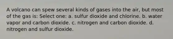 A volcano can spew several kinds of gases into the air, but most of the gas is: Select one: a. sulfur dioxide and chlorine. b. water vapor and carbon dioxide. c. nitrogen and carbon dioxide. d. nitrogen and sulfur dioxide.