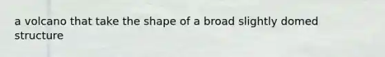 a volcano that take the shape of a broad slightly domed structure