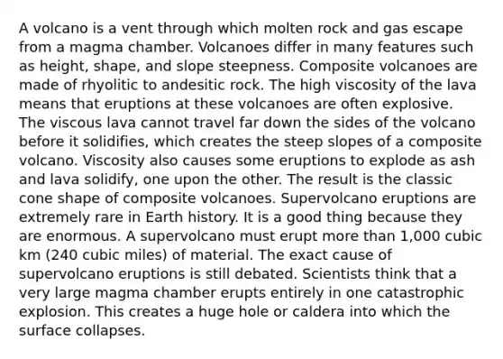 A volcano is a vent through which molten rock and gas escape from a magma chamber. Volcanoes differ in many features such as height, shape, and slope steepness. Composite volcanoes are made of rhyolitic to andesitic rock. The high viscosity of the lava means that eruptions at these volcanoes are often explosive. The viscous lava cannot travel far down the sides of the volcano before it solidifies, which creates the steep slopes of a composite volcano. Viscosity also causes some eruptions to explode as ash and lava solidify, one upon the other. The result is the classic cone shape of composite volcanoes. Supervolcano eruptions are extremely rare in Earth history. It is a good thing because they are enormous. A supervolcano must erupt more than 1,000 cubic km (240 cubic miles) of material. The exact cause of supervolcano eruptions is still debated. Scientists think that a very large magma chamber erupts entirely in one catastrophic explosion. This creates a huge hole or caldera into which the surface collapses.