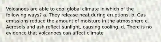 Volcanoes are able to cool global climate in which of the following ways? a. They release heat during eruptions. b. Gas emissions reduce the amount of <a href='https://www.questionai.com/knowledge/krDy70qwo7-moisture-in-the-atmosphere' class='anchor-knowledge'>moisture in the atmosphere</a> c. Aerosols and ash reflect sunlight, causing cooling. d. There is no evidence that volcanoes can affect climate