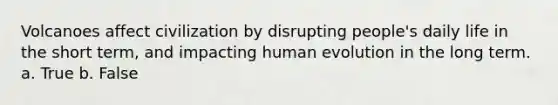 Volcanoes affect civilization by disrupting people's daily life in the short term, and impacting human evolution in the long term. a. True b. False