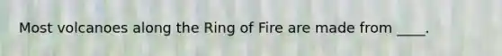 Most volcanoes along the Ring of Fire are made from ____.