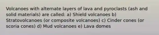 Volcanoes with alternate layers of lava and pyroclasts (ash and solid materials) are called: a) Shield volcanoes b) Stratovolcanoes (or composite volcanoes) c) Cinder cones (or scoria cones) d) Mud volcanoes e) Lava domes