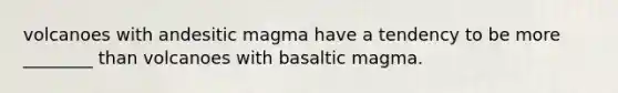 volcanoes with andesitic magma have a tendency to be more ________ than volcanoes with basaltic magma.