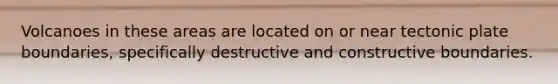 Volcanoes in these areas are located on or near tectonic plate boundaries, specifically destructive and constructive boundaries.