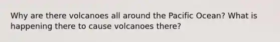 Why are there volcanoes all around the Pacific Ocean? What is happening there to cause volcanoes there?