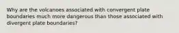 Why are the volcanoes associated with convergent plate boundaries much more dangerous than those associated with divergent plate boundaries?