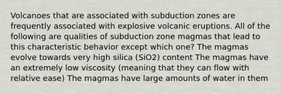 Volcanoes that are associated with subduction zones are frequently associated with explosive volcanic eruptions. All of the following are qualities of subduction zone magmas that lead to this characteristic behavior except which one? The magmas evolve towards very high silica (SiO2) content The magmas have an extremely low viscosity (meaning that they can flow with relative ease) The magmas have large amounts of water in them