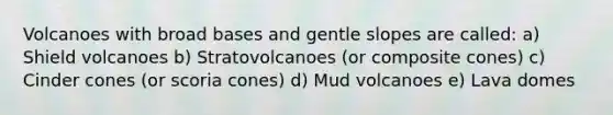 Volcanoes with broad bases and gentle slopes are called: a) Shield volcanoes b) Stratovolcanoes (or composite cones) c) Cinder cones (or scoria cones) d) Mud volcanoes e) Lava domes