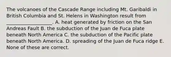 The volcanoes of the Cascade Range including Mt. Garibaldi in British Columbia and St. Helens in Washington result from ___________________. A. heat generated by friction on the San Andreas Fault B. the subduction of the Juan de Fuca plate beneath North America C. the subduction of the Pacific plate beneath North America. D. spreading of the Juan de Fuca ridge E. None of these are correct.