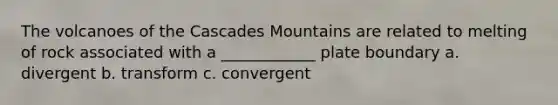 The volcanoes of the Cascades Mountains are related to melting of rock associated with a ____________ plate boundary a. divergent b. transform c. convergent