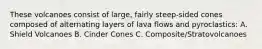 These volcanoes consist of large, fairly steep-sided cones composed of alternating layers of lava flows and pyroclastics: A. Shield Volcanoes B. Cinder Cones C. Composite/Stratovolcanoes
