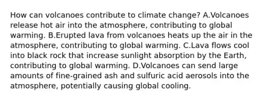 How can volcanoes contribute to climate change? A.Volcanoes release hot air into the atmosphere, contributing to global warming. B.Erupted lava from volcanoes heats up the air in the atmosphere, contributing to global warming. C.Lava flows cool into black rock that increase sunlight absorption by the Earth, contributing to global warming. D.Volcanoes can send large amounts of fine-grained ash and sulfuric acid aerosols into the atmosphere, potentially causing global cooling.