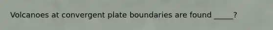 Volcanoes at convergent plate boundaries are found _____?