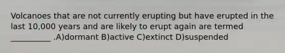 Volcanoes that are not currently erupting but have erupted in the last 10,000 years and are likely to erupt again are termed __________ .A)dormant B)active C)extinct D)suspended