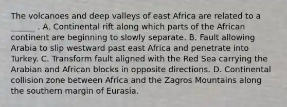 The volcanoes and deep valleys of east Africa are related to a ______ . A. Continental rift along which parts of the African continent are beginning to slowly separate. B. Fault allowing Arabia to slip westward past east Africa and penetrate into Turkey. C. Transform fault aligned with the Red Sea carrying the Arabian and African blocks in opposite directions. D. Continental collision zone between Africa and the Zagros Mountains along the southern margin of Eurasia.