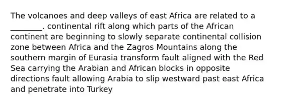 The volcanoes and deep valleys of east Africa are related to a ________. continental rift along which parts of the African continent are beginning to slowly separate continental collision zone between Africa and the Zagros Mountains along the southern margin of Eurasia transform fault aligned with the Red Sea carrying the Arabian and African blocks in opposite directions fault allowing Arabia to slip westward past east Africa and penetrate into Turkey