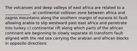 The volcanoes and deep valleys of east africa are related to a _____________. a) continental collision zone between africa and zagros mountains along the southern margin of eurasia b) fault allowing arabia to slip westward past east africa and penetrate into turkey c) continental rift along which parts of the african continent are beginning to slowly separate d) transform fault aligned with the red sea carrying the arabian and african blocks in opposite directions