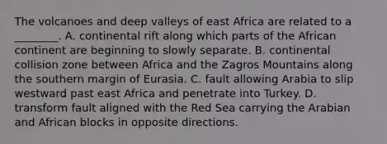 The volcanoes and deep valleys of east Africa are related to a ________. A. continental rift along which parts of the African continent are beginning to slowly separate. B. continental collision zone between Africa and the Zagros Mountains along the southern margin of Eurasia. C. fault allowing Arabia to slip westward past east Africa and penetrate into Turkey. D. transform fault aligned with the Red Sea carrying the Arabian and African blocks in opposite directions.