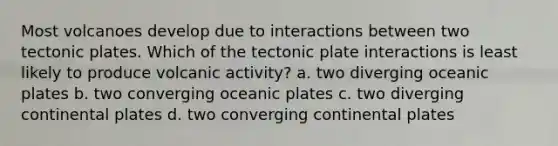 Most volcanoes develop due to interactions between two tectonic plates. Which of the tectonic plate interactions is least likely to produce volcanic activity? a. two diverging oceanic plates b. two converging oceanic plates c. two diverging continental plates d. two converging continental plates