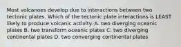 Most volcanoes develop due to interactions between two tectonic plates. Which of the tectonic plate interactions is LEAST likely to produce volcanic activity. A. two diverging oceanic plates B. two transform oceanic plates C. two diverging continental plates D. two converging continental plates