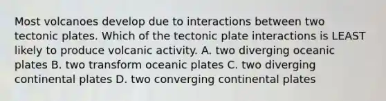 Most volcanoes develop due to interactions between two <a href='https://www.questionai.com/knowledge/kFcqh81Srd-tectonic-plates' class='anchor-knowledge'>tectonic plates</a>. Which of the tectonic plate interactions is LEAST likely to produce volcanic activity. A. two diverging oceanic plates B. two transform oceanic plates C. two diverging continental plates D. two converging continental plates