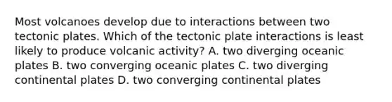 Most volcanoes develop due to interactions between two tectonic plates. Which of the tectonic plate interactions is least likely to produce volcanic activity? A. two diverging oceanic plates B. two converging oceanic plates C. two diverging continental plates D. two converging continental plates