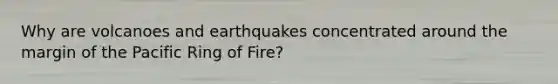 Why are volcanoes and earthquakes concentrated around the margin of the Pacific Ring of Fire?