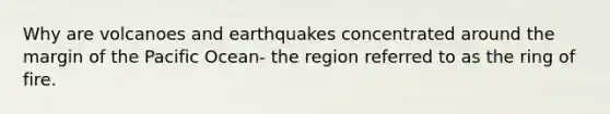 Why are volcanoes and earthquakes concentrated around the margin of the Pacific Ocean- the region referred to as the ring of fire.