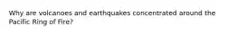 Why are volcanoes and earthquakes concentrated around the Pacific Ring of Fire?