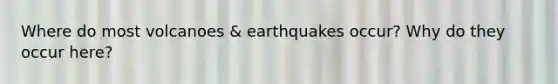 Where do most volcanoes & earthquakes occur? Why do they occur here?