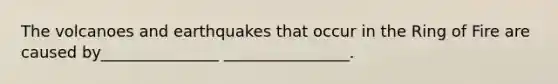 The volcanoes and earthquakes that occur in the Ring of Fire are caused by_______________ ________________.