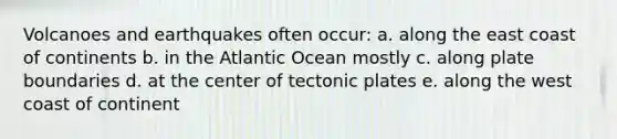 Volcanoes and earthquakes often occur: a. along the east coast of continents b. in the Atlantic Ocean mostly c. along plate boundaries d. at the center of tectonic plates e. along the west coast of continent