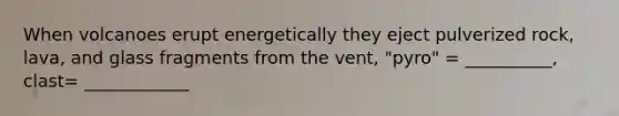 When volcanoes erupt energetically they eject pulverized rock, lava, and glass fragments from the vent, "pyro" = __________, clast= ____________