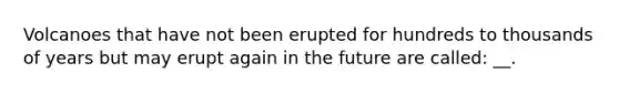 Volcanoes that have not been erupted for hundreds to thousands of years but may erupt again in the future are called: __.