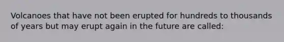 Volcanoes that have not been erupted for hundreds to thousands of years but may erupt again in the future are called: