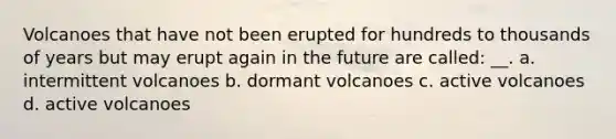 Volcanoes that have not been erupted for hundreds to thousands of years but may erupt again in the future are called: __. a. intermittent volcanoes b. dormant volcanoes c. active volcanoes d. active volcanoes