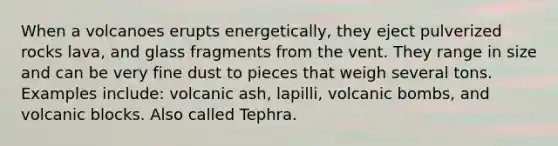 When a volcanoes erupts energetically, they eject pulverized rocks lava, and glass fragments from the vent. They range in size and can be very fine dust to pieces that weigh several tons. Examples include: volcanic ash, lapilli, volcanic bombs, and volcanic blocks. Also called Tephra.