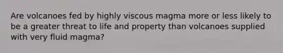 Are volcanoes fed by highly viscous magma more or less likely to be a greater threat to life and property than volcanoes supplied with very fluid magma?