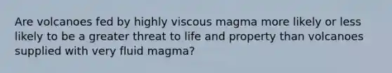 Are volcanoes fed by highly viscous magma more likely or less likely to be a greater threat to life and property than volcanoes supplied with very fluid magma?