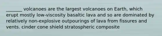 _______ volcanoes are the largest volcanoes on Earth, which erupt mostly low-viscosity basaltic lava and so are dominated by relatively non-explosive outpourings of lava from fissures and vents. cinder cone shield stratospheric composite