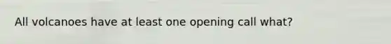 All volcanoes have at least one opening call what?