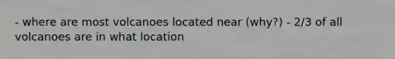 - where are most volcanoes located near (why?) - 2/3 of all volcanoes are in what location