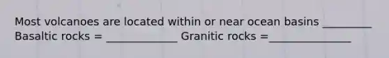 Most volcanoes are located within or near ocean basins _________ Basaltic rocks = _____________ Granitic rocks =_______________