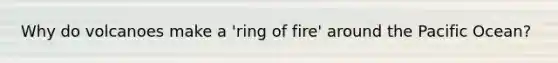 Why do volcanoes make a 'ring of fire' around the Pacific Ocean?